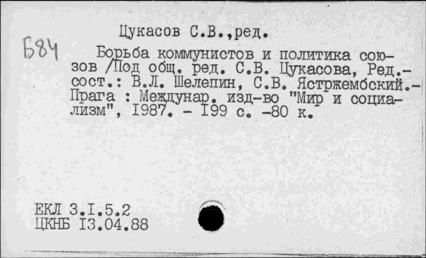 ﻿Цукасов С.В.,ред.
Ь С> л Борьба коммунистов и политика союзов /Под общ. ред. С.В. Цукасова, Ред.-сост.: В.Л. Шелепин, С.В. Ястржембский.-Прага : Мевдунар. изд-во ’’Мир и социализм”, 1987. - 199 с. -80 к.
ЕКЛ 3.1.5.2 ЦКНБ 13.04.88